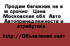 Продам багажник на а/м срочно › Цена ­ 3 000 - Московская обл. Авто » Автопринадлежности и атрибутика   
